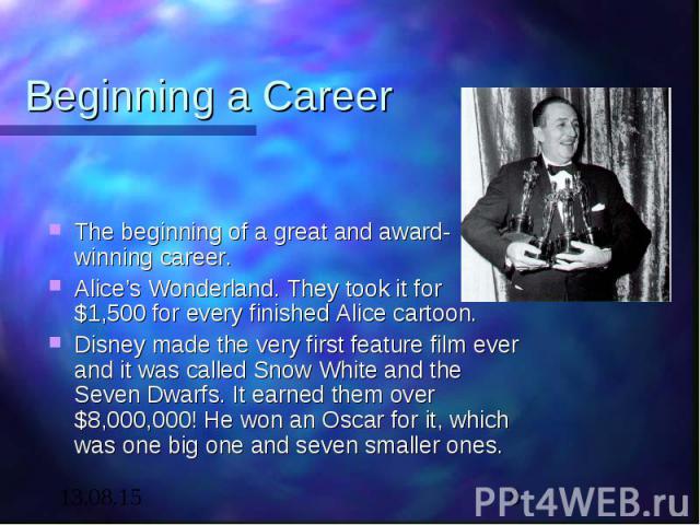 Beginning a Career The beginning of a great and award-winning career. Alice’s Wonderland. They took it for $1,500 for every finished Alice cartoon. Disney made the very first feature film ever and it was called Snow White and the Seven Dwarfs. It ea…