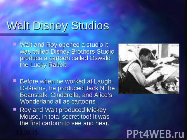 Walt Disney Studios Walt and Roy opened a studio it was called Disney Brothers Studio produce a cartoon called Oswald the Lucky Rabbit. Before when he worked at Laugh-O-Grams, he produced Jack N the Beanstalk, Cinderella, and Alice’s Wonderland all …