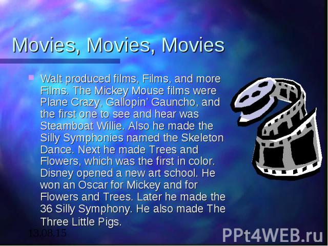 Movies, Movies, Movies Walt produced films, Films, and more Films. The Mickey Mouse films were Plane Crazy, Gallopin’ Gauncho, and the first one to see and hear was Steamboat Willie. Also he made the Silly Symphonies named the Skeleton Dance. Next h…