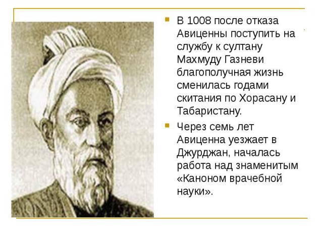 В 1008 после отказа Авиценны поступить на службу к султану Махмуду Газневи благополучная жизнь сменилась годами скитания по Хорасану и Табаристану. Через семь лет Авиценна уезжает в Джурджан, началась работа над знаменитым «Каноном врачебной науки».