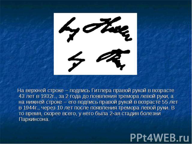 На верхней строке – подпись Гитлера правой рукой в возрасте 43 лет в 1932г., за 2 года до появления тремора левой руки, а на нижней строке – его подпись правой рукой в возрасте 55 лет в 1944г., через 10 лет после появления тремора левой руки. В то в…
