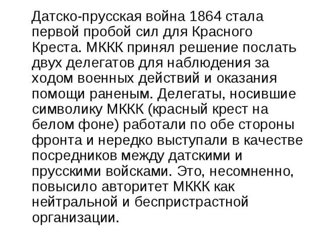 Датско-прусская война 1864 стала первой пробой сил для Красного Креста. МККК принял решение послать двух делегатов для наблюдения за ходом военных действий и оказания помощи раненым. Делегаты, носившие символику МККК (красный крест на белом фоне) ра…