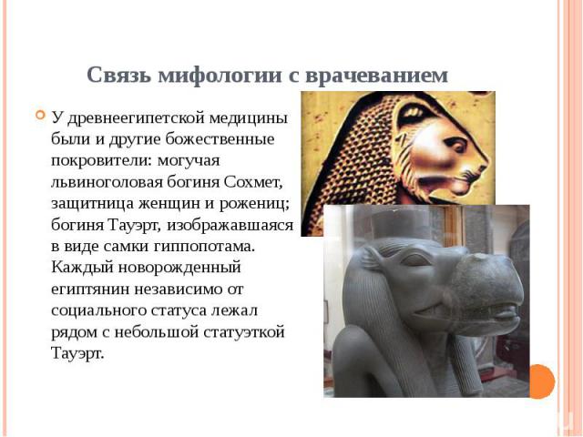 Связь мифологии с врачеванием У древнеегипетской медицины были и другие божественные покровители: могучая львиноголовая богиня Сохмет, защитница женщин и рожениц; богиня Тауэрт, изображавшаяся в виде самки гиппопотама. Каждый новорожденный египтянин…