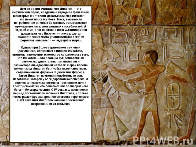 Долгое время считали, что Имхотеп — это мифический образ, созданный народной фантазией. Некоторые египтологи доказывали, что Имхотеп — это некая ипостась бога Птаха, вызванная потребностью в новых божествах, воплощающих проявление интеллектуальных с…