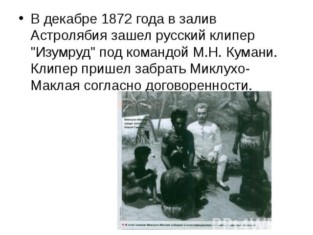 В декабре 1872 года в залив Астролябия зашел русский клипер "Изумруд" под командой М.Н. Кумани. Клипер пришел забрать Миклухо-Маклая согласно договоренности.