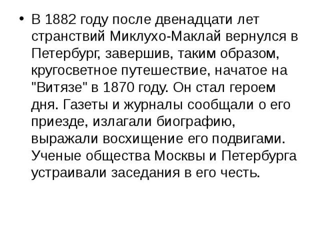 В 1882 году после двенадцати лет странствий Миклухо-Маклай вернулся в Петербург, завершив, таким образом, кругосветное путешествие, начатое на "Витязе" в 1870 году. Он стал героем дня. Газеты и журналы сообщали о его приезде, излагали биог…