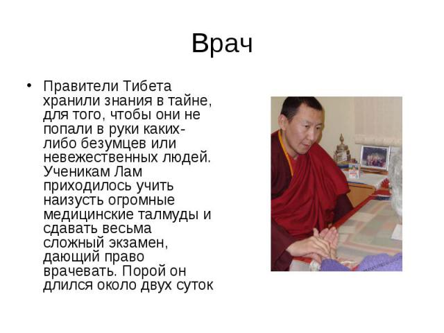 Врач Правители Тибета хранили знания в тайне, для того, чтобы они не попали в руки каких-либо безумцев или невежественных людей. Ученикам Лам приходилось учить наизусть огромные медицинские талмуды и сдавать весьма сложный экзамен, дающий право врач…