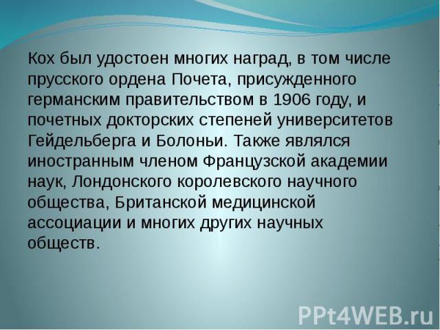 Кох был удостоен многих наград, в том числе прусского ордена Почета, присужденного германским правительством в 1906 году, и почетных докторских степеней университетов Гейдельберга и Болоньи. Также являлся иностранным членом Французской академии наук…