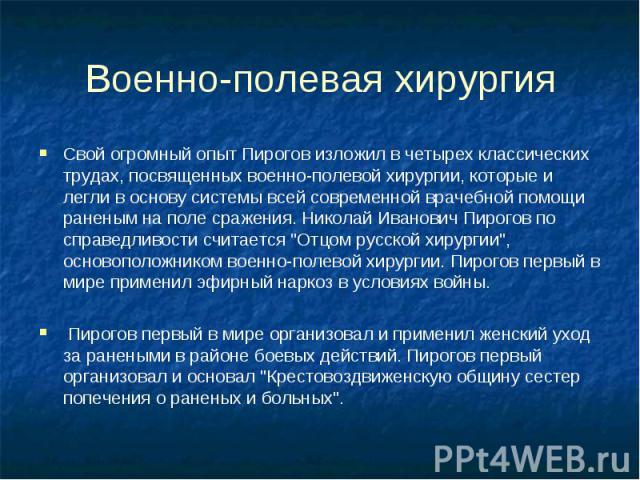 Военно-полевая хирургия Свой огромный опыт Пирогов изложил в четырех классических трудах, посвященных военно-полевой хирургии, которые и легли в основу системы всей современной врачебной помощи раненым на поле сражения. Николай Иванович Пирогов по с…