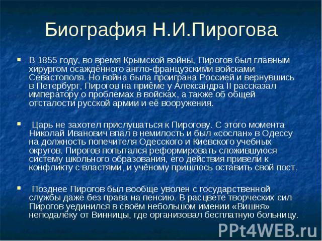 Биография Н.И.Пирогова В 1855 году, во время Крымской войны, Пирогов был главным хирургом осаждённого англо-французскими войсками Севастополя. Но война была проиграна Россией и вернувшись в Петербург, Пирогов на приёме у Александра II рассказал импе…