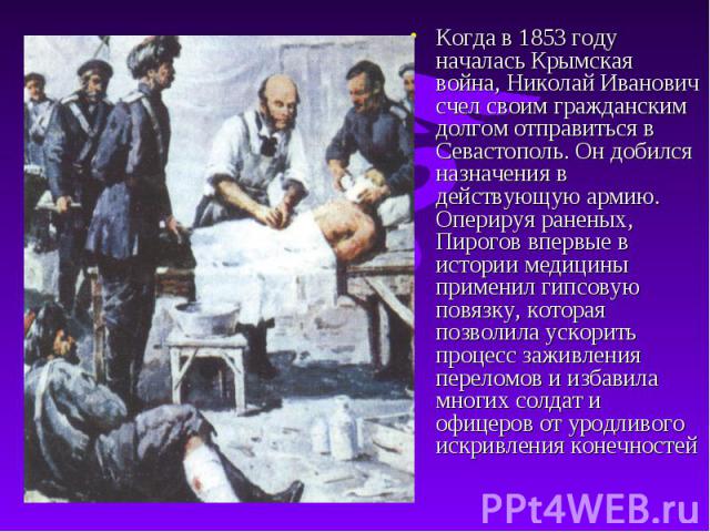 Когда в 1853 году началась Крымская война, Николай Иванович счел своим гражданским долгом отправиться в Севастополь. Он добился назначения в действующую армию. Оперируя раненых, Пирогов впервые в истории медицины применил гипсовую повязку, которая п…