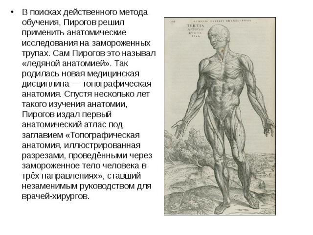 В поисках действенного метода обучения, Пирогов решил применить анатомические исследования на замороженных трупах. Сам Пирогов это называл «ледяной анатомией». Так родилась новая медицинская дисциплина — топографическая анатомия. Спустя несколь…