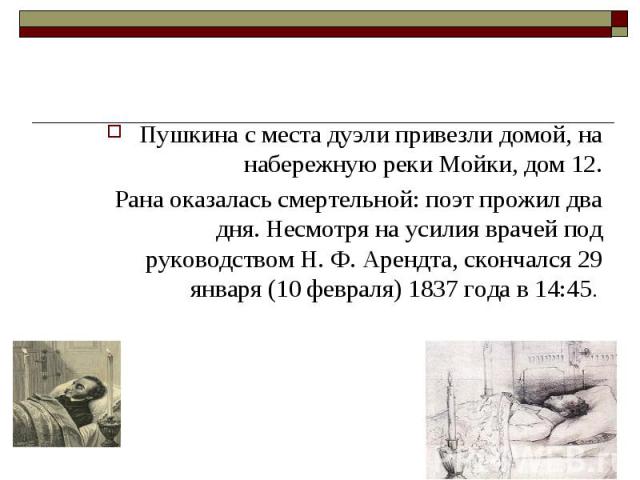 Пушкина с места дуэли привезли домой, на набережную реки Мойки, дом 12. Рана оказалась смертельной: поэт прожил два дня. Несмотря на усилия врачей под руководством Н. Ф. Арендта, скончался 29 января (10 февраля) 1837 года в 14:45.