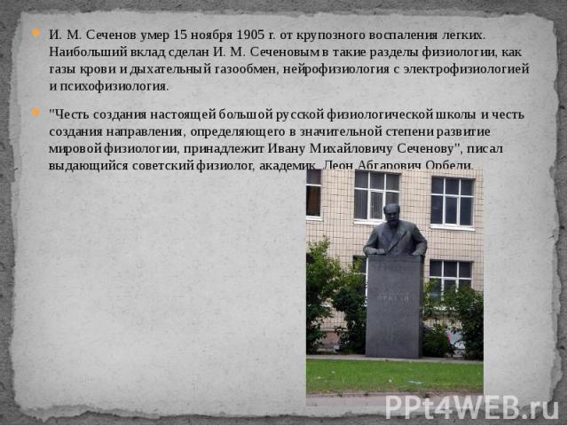 И. М. Сеченов умер 15 ноября 1905 г. от крупозного воспаления легких. Наибольший вклад сделан И. М. Сеченовым в такие разделы физиологии, как газы крови и дыхательный газообмен, нейрофизиология с электрофизиологией и психофизиология. И. М. Сеченов у…