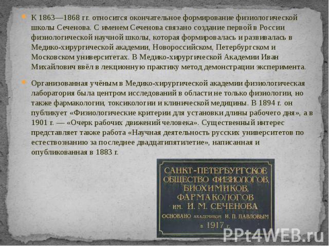 К 1863—1868 гг. относится окончательное формирование физиологической школы Сеченова. С именем Сеченова связано создание первой в России физиологической научной школы, которая формировалась и развивалась в Медико-хирургической академии, Новороссийско…