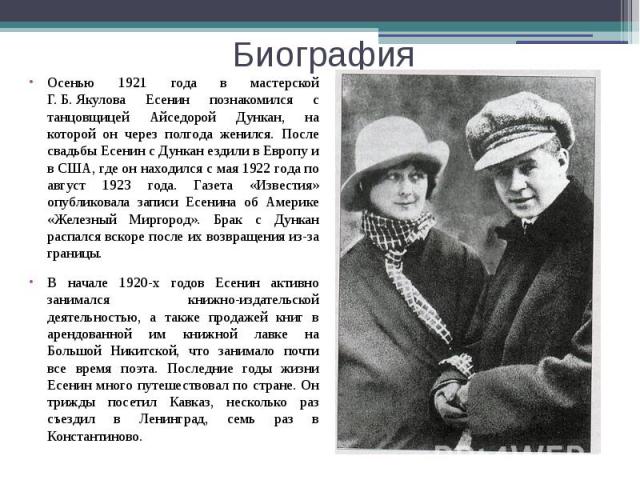 Биография Осенью 1921 года в мастерской Г. Б. Якулова Есенин познакомился с танцовщицей Айседорой Дункан, на которой он через полгода женился. После свадьбы Есенин с Дункан ездили в Европу и в США, где он находился с мая 1922 года по авгус…