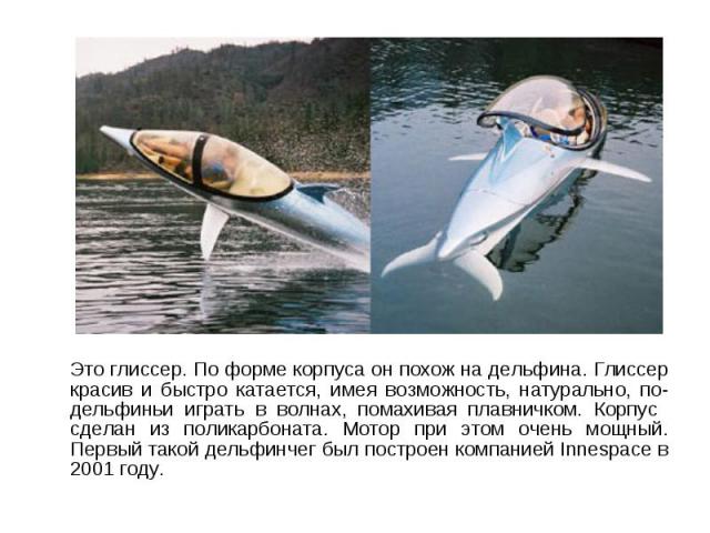 Это глиссер. По форме корпуса он похож на дельфина. Глиссер красив и быстро катается, имея возможность, натурально, по-дельфиньи играть в волнах, помахивая плавничком. Корпус сделан из поликарбоната. Мотор при этом очень мощный. Первый такой дельфин…