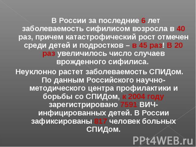 В России за последние 6 лет заболеваемость сифилисом возросла в 40 раз, причем катастрофический рост отмечен среди детей и подростков – в 45 раз! В 20 раз увеличилось число случаев врожденного сифилиса. В России за последние 6 лет заболеваемость сиф…