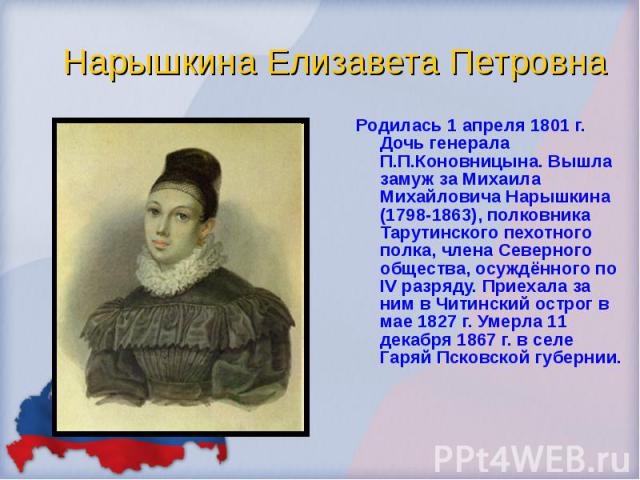 Родилась 1 апреля 1801 г. Дочь генерала П.П.Коновницына. Вышла замуж за Михаила Михайловича Нарышкина (1798-1863), полковника Тарутинского пехотного полка, члена Северного общества, осуждённого по IV разряду. Приехала за ним в Читинский острог в мае…