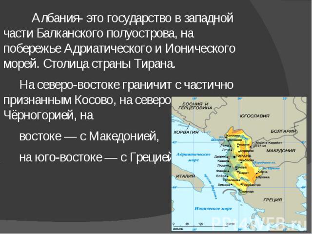 Албания- это государство в западной части Балканского полуострова, на побережье Адриатического и Ионического морей. Столица страны Тирана. Албания- это государство в западной части Балканского полуострова, на побережье Адриатического и Ионического м…