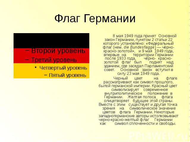 Флаг Германии 8 мая 1949 года принят Основной закон Германии, пунктом 2 статьи 22 которого установлено: «Федеральный флаг (нем. die Bundesflagge) — чёрно-красно-золотой», и 9 мая  1949 года, впервые на территории Герман…