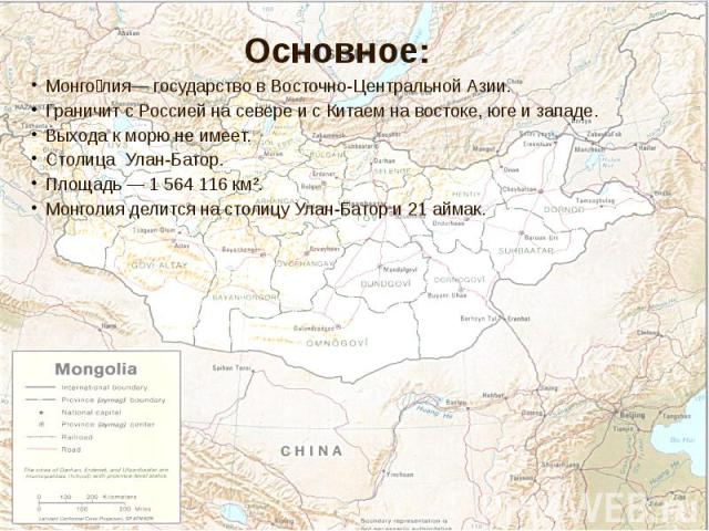 Монго лия— государство в Восточно-Центральной Азии. Монго лия— государство в Восточно-Центральной Азии. Граничит с Россией на севере и с Китаем на востоке, юге и западе. Выхода к морю не имеет. Столица Улан-Батор. Площадь — 1 564 116 км². Монголия д…
