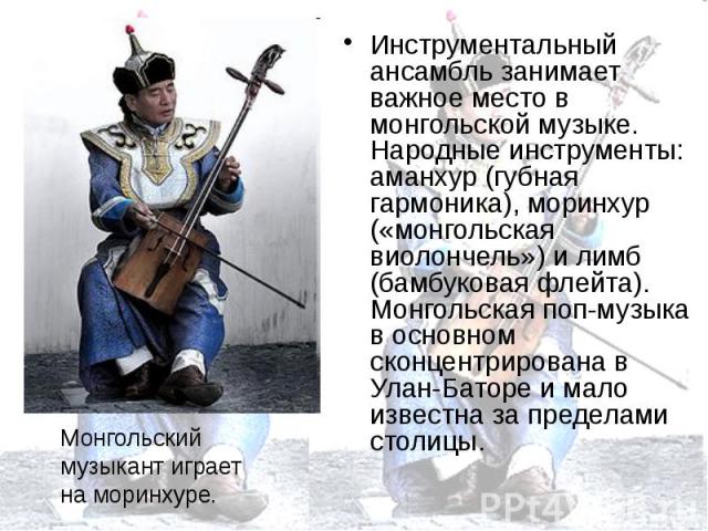 Инструментальный ансамбль занимает важное место в монгольской музыке. Народные инструменты: аманхур (губная гармоника), моринхур («монгольская виолончель») и лимб (бамбуковая флейта). Монгольская поп-музыка в основном сконцентрирована в Улан-Баторе …