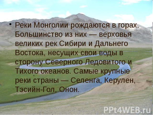 Реки Монголии рождаются в горах. Большинство из них — верховья великих рек Сибири и Дальнего Востока, несущих свои воды в сторону Северного Ледовитого и Тихого океанов. Самые крупные реки страны — Селенга, Керулен, Тэсийн-Гол, Онон. Реки Монголии ро…