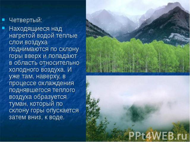 Четвертый: Находящиеся над нагретой водой теплые слои воздуха поднимаются по склону горы вверх и попадают в область относительно холодного воздуха. И уже там, наверху, в процессе охлаждения поднявшегося теплого воздуха образуется туман, который по с…
