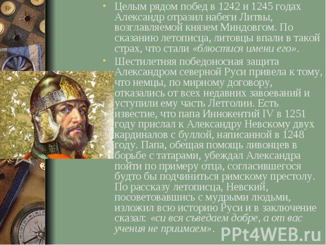 Целым рядом побед в 1242 и 1245 годах Александр отразил набеги Литвы, возглавляемой князем Миндовгом. По сказанию летописца, литовцы впали в такой страх, что стали «блюстися имени его». Целым рядом побед в 1242 и 1245 годах Александр отразил набеги …