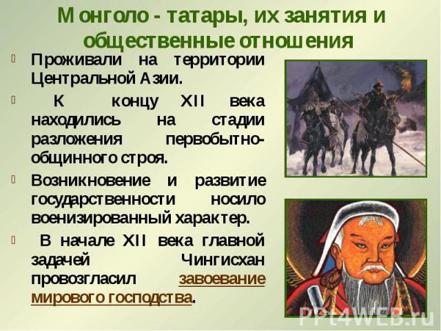Монголо - татары, их занятия и общественные отношения Проживали на территории Центральной Азии. К концу ХII века находились на стадии разложения первобытно-общинного строя. Возникновение и развитие государственности носило военизированный характер. …