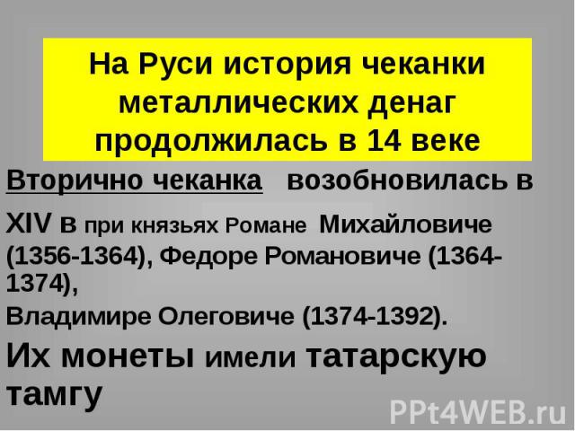 На Руси история чеканки металлических денаг продолжилась в 14 веке Вторично чеканка возобновилась в XIV в при князьях Романе Михайловиче (1356-1364), Федоре Романовиче (1364-1374), Владимире Олеговиче (1374-1392). Их монеты имели татарскую тамгу