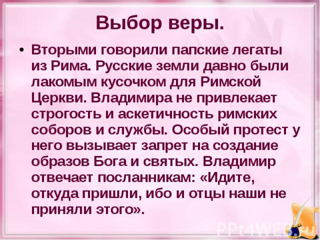 Выбор веры. Вторыми говорили папские легаты из Рима. Русские земли давно были лакомым кусочком для Римской Церкви. Владимира не привлекает строгость и аскетичность римских соборов и службы. Особый протест у него вызывает запрет на создание образов Б…