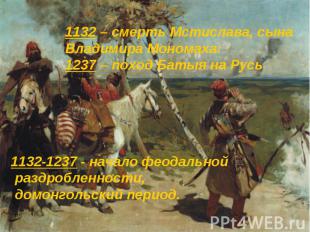 1132-1237 - начало феодальной раздробленности, домонгольский период. 1132-1237 -