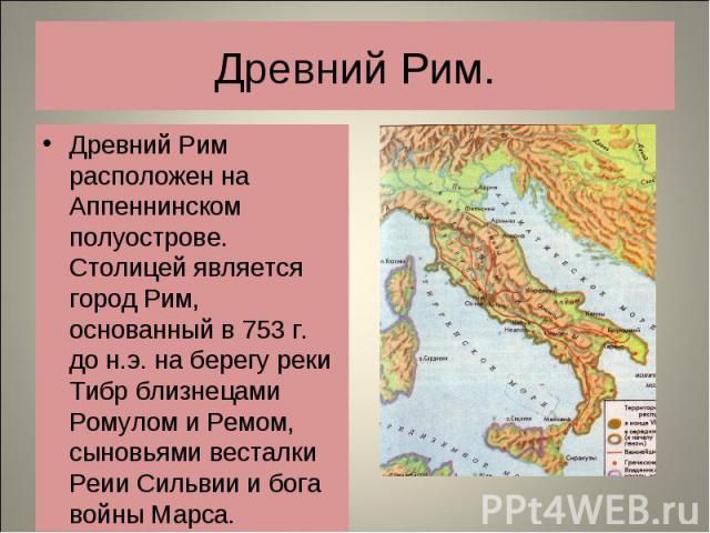 Древний Рим расположен на Аппеннинском полуострове. Столицей является город Рим, основанный в 753 г. до н.э. на берегу реки Тибр близнецами Ромулом и Ремом, сыновьями весталки Реии Сильвии и бога войны Марса. Древний Рим расположен на Аппеннинском п…