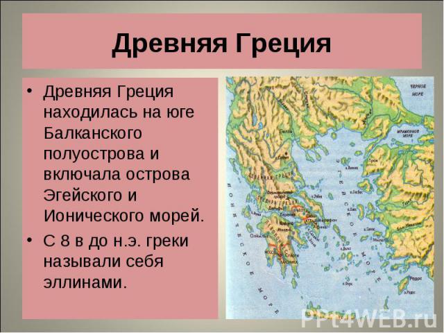Древняя Греция находилась на юге Балканского полуострова и включала острова Эгейского и Ионического морей. Древняя Греция находилась на юге Балканского полуострова и включала острова Эгейского и Ионического морей. С 8 в до н.э. греки называли себя э…