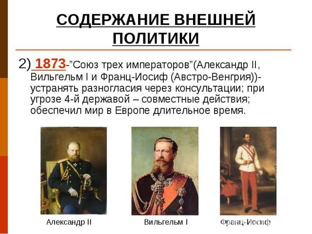 2) 1873-”Союз трех императоров”(Александр II, Вильгельм I и Франц-Иосиф (Австро-Венгрия))- устранять разногласия через консультации; при угрозе 4-й державой – совместные действия; обеспечил мир в Европе длительное время. 2) 1873-”Союз трех император…