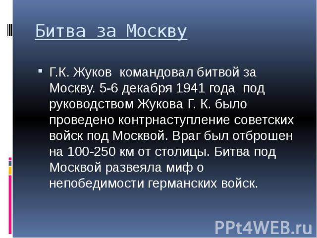 Битва за Москву Г.К. Жуков командовал битвой за Москву. 5-6 декабря 1941 года под руководством Жукова Г. К. было проведено контрнаступление советских войск под Москвой. Враг был отброшен на 100-250 км от столицы. Битва под Москвой развеяла миф о неп…