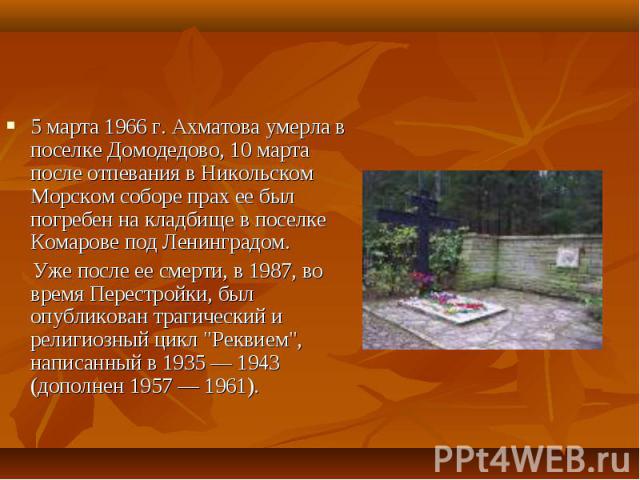 5 марта 1966 г. Ахматова умерла в поселке Домодедово, 10 марта после отпевания в Никольском Морском соборе прах ее был погребен на кладбище в поселке Комарове под Ленинградом. 5 марта 1966 г. Ахматова умерла в поселке Домодедово, 10 марта после отпе…
