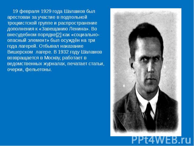 19 февраля 1929 года Шаламов был арестован за участие в подпольной троцкистской группе и распространение дополнения к «Завещанию Ленина». Во внесудебном порядке[2] как «социально-опасный элемент» был осуждён на три года лагерей. Отбывал наказание Ви…