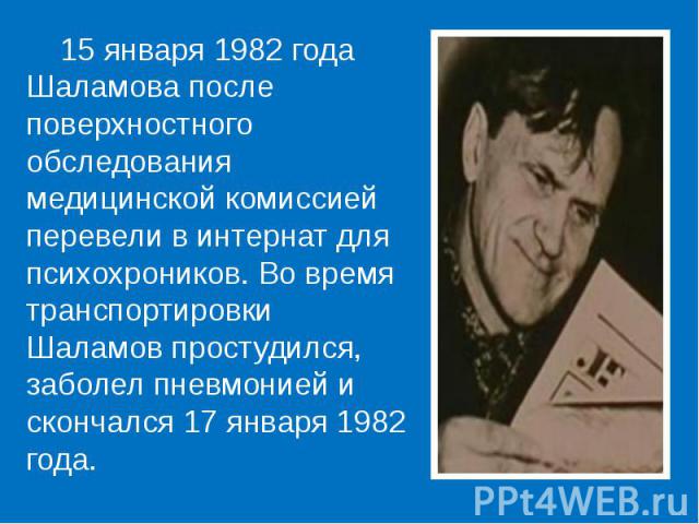 15 января 1982 года Шаламова после поверхностного обследования медицинской комиссией перевели в интернат для психохроников. Во время транспортировки Шаламов простудился, заболел пневмонией и скончался 17 января 1982 года. 15 января 1982 года Шаламов…