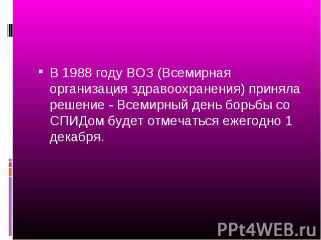 В 1988 году ВОЗ (Всемирная организация здравоохранения) приняла решение - Всемирный день борьбы со СПИДом будет отмечаться ежегодно 1 декабря. В 1988 году ВОЗ (Всемирная организация здравоохранения) приняла решение - Всемирный день борьбы со СПИДом …