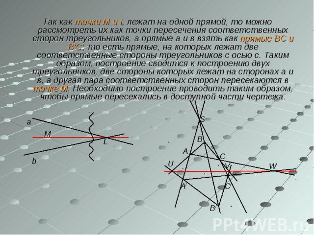 Так как точки М и L лежат на одной прямой, то можно рассмотреть их как точки пересечения соответственных сторон треугольников, а прямые а и в взять как прямые ВС и В'С', то есть прямые, на которых лежат две соответственные стороны треугольников с ос…