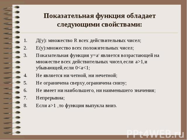 Показательная функция обладает следующими свойствами: Д(у): множество R всех действительных чисел; Е(у):множество всех положительных чисел; Показательная функция у=ах является возрастающей на множестве всех действительных чисел,если а>1,и убывающ…