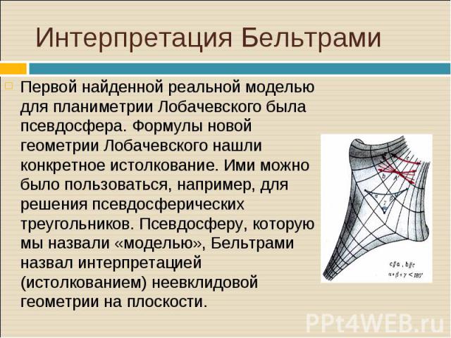 Первой найденной реальной моделью для планиметрии Лобачевского была псевдосфера. Формулы новой геометрии Лобачевского нашли конкретное истолкование. Ими можно было пользоваться, например, для решения псевдосферических треугольников. Псевдосферу, кот…