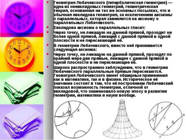 Геометрия Лобачевского (гиперболическая геометрия) — одна из неевклидовых геометрий, геометрическая теория, основанная на тех же основных посылках, что и обычная евклидова геометрия, за исключением аксиомы о параллельных, которая заменяется на …