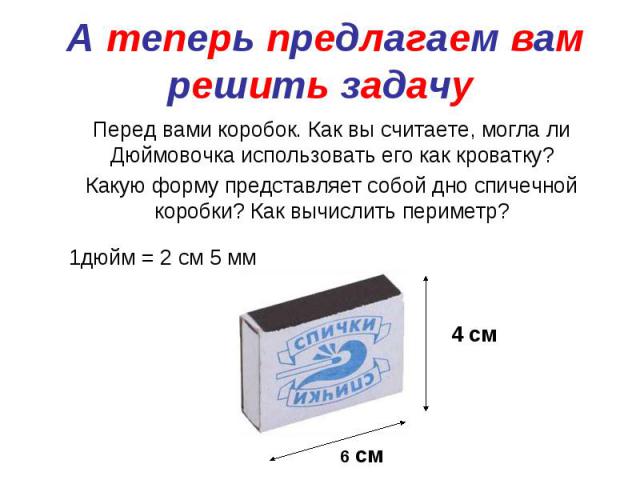 А теперь предлагаем вам решить задачу Перед вами коробок. Как вы считаете, могла ли Дюймовочка использовать его как кроватку? Какую форму представляет собой дно спичечной коробки? Как вычислить периметр?