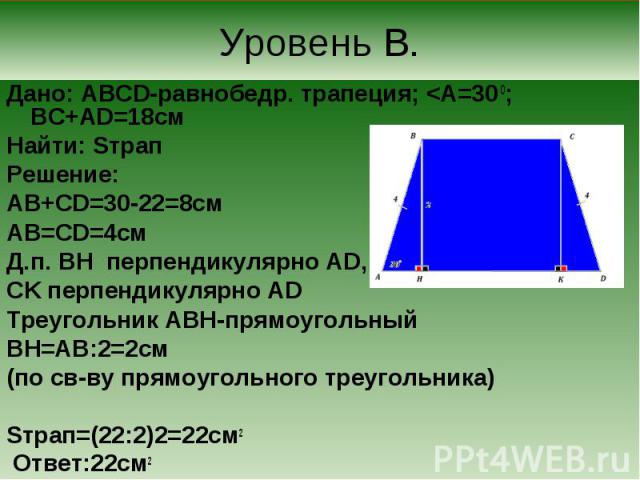 Дано: ABCD-равнобедр. трапеция; <A=30 0; BC+AD=18cм Дано: ABCD-равнобедр. трапеция; <A=30 0; BC+AD=18cм Найти: Sтрап Решение: AB+CD=30-22=8см AB=CD=4см Д.п. BH перпендикулярно AD, CK перпендикулярно AD Треугольник ABH-прямоугольный BH=АВ:2=2см…