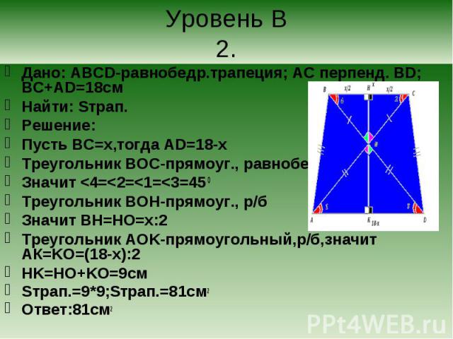 Дано: ABCD-равнобедр.трапеция; АС перпенд. BD; BC+AD=18cм Дано: ABCD-равнобедр.трапеция; АС перпенд. BD; BC+AD=18cм Найти: Sтрап. Решение: Пусть BC=х,тогда AD=18-х Треугольник BOC-прямоуг., равнобедр. Значит <4=<2=<1=<3=45 0 Треугольник …