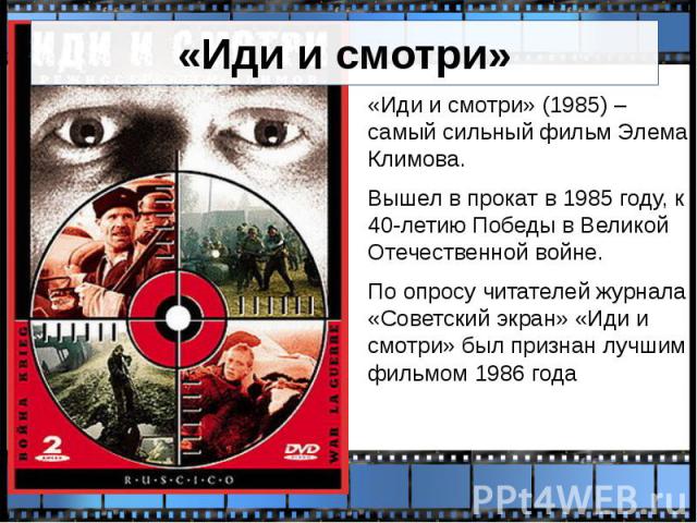 «Иди и смотри» «Иди и смотри» (1985) – самый сильный фильм Элема Климова. Вышел в прокат в 1985 году, к 40-летию Победы в Великой Отечественной войне. По опросу читателей журнала «Советский экран» «Иди и смотри» был признан лучшим фильмом 1986 года